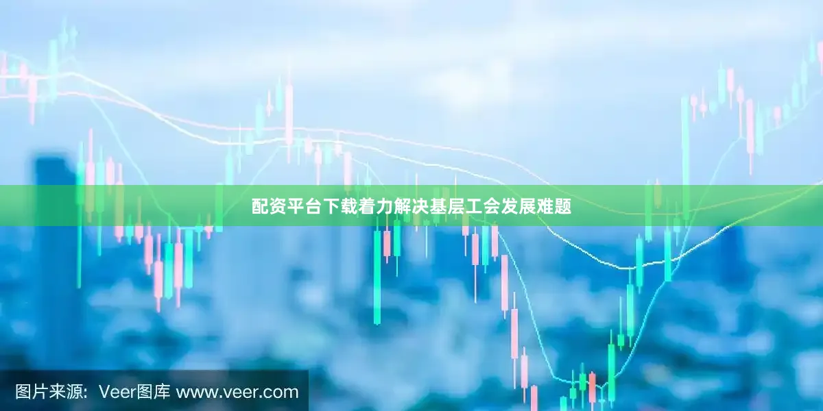 配资平台下载着力解决基层工会发展难题