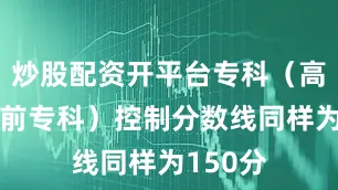炒股配资开平台专科（高职、提前专科）控制分数线同样为150分