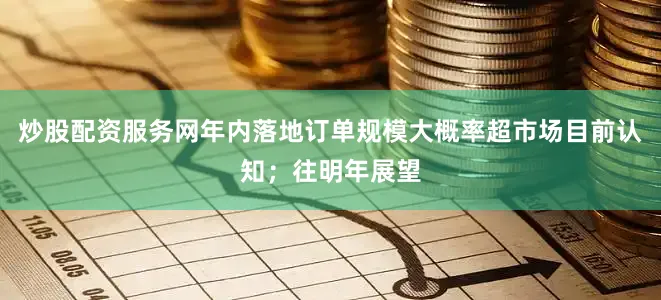 炒股配资服务网年内落地订单规模大概率超市场目前认知；往明年展望