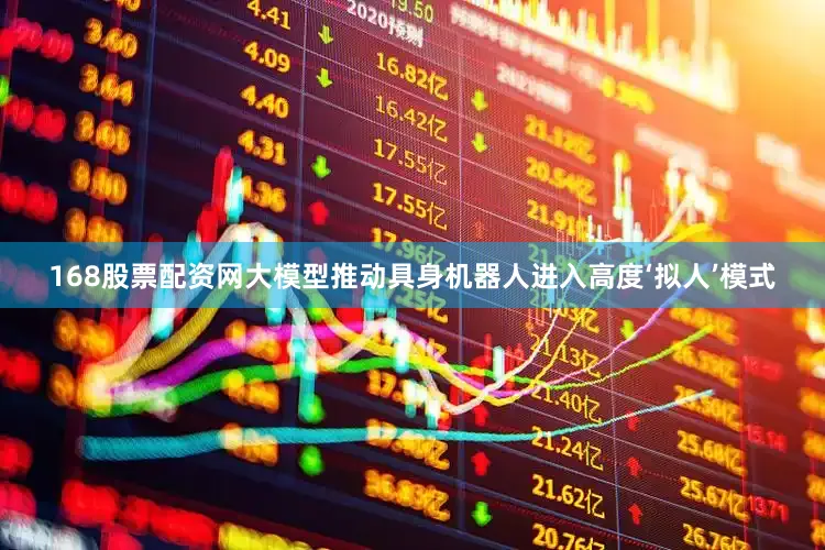 168股票配资网大模型推动具身机器人进入高度‘拟人’模式