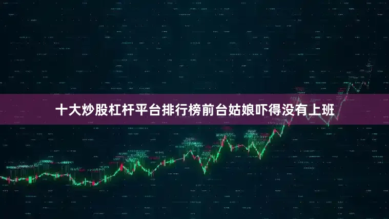 十大炒股杠杆平台排行榜前台姑娘吓得没有上班